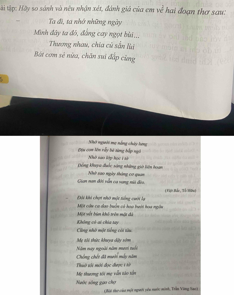 tậi tập: Hãy so sánh và nêu nhận xét, đánh giá của em về hai đoạn thơ sau: 
Ta đi, ta nhớ những ngày 
Mình đây ta đó, đắng cay ngọt bùi... 
Thương nhau, chia củ sắn lùi 
Bát cơm sẻ nửa, chăn sui đắp cùng 
6 
Nhớ người mẹ nắng cháy lưng 
Địu con lên rẫy bẻ từng bắp ngô 
Nhớ sao lớp học ì tờ 
Đồng khuya đuốc sáng những giờ liên hoan 
Nhớ sao ngày tháng cơ quan 
Gian nan đời vẫn ca vang núi đèo. 
(Việt Bắc, Tố Hữu) 
Đôi khi chợt nhớ một tiếng cười lạ 
Một câu ca dao buồn có hoa bưởi hoa ngâu 
Một vết bùn khô trên mặt đá 
Không có ai chia tay 
Cũng nhớ một tiếng còi tàu. 
Mẹ tôi thức khuya dậy sớm 
Năm nay ngoài năm mươi tuổi 
Chồng chết đã mười mấy năm 
Thuở tôi mới đọc được i tờ 
Mẹ thương tôi mẹ vẫn tảo tần 
Nước sông gạo chợ 
(Bài thơ của một người yêu nước mình, Trần Vàng Sao)