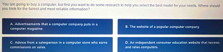 You are going to buy a computer, but first you want to do some research to help you select the best model for your needs. Where should
you look for the fairest and most reliable information?
A. Advertisements that a computer company puts in a B. The website of a popular computer company
computer magazine.
C. Advice from a salesperson in a computer store who earns D. An independent consumer education website that reviews
commissions on sales. and rates computers.