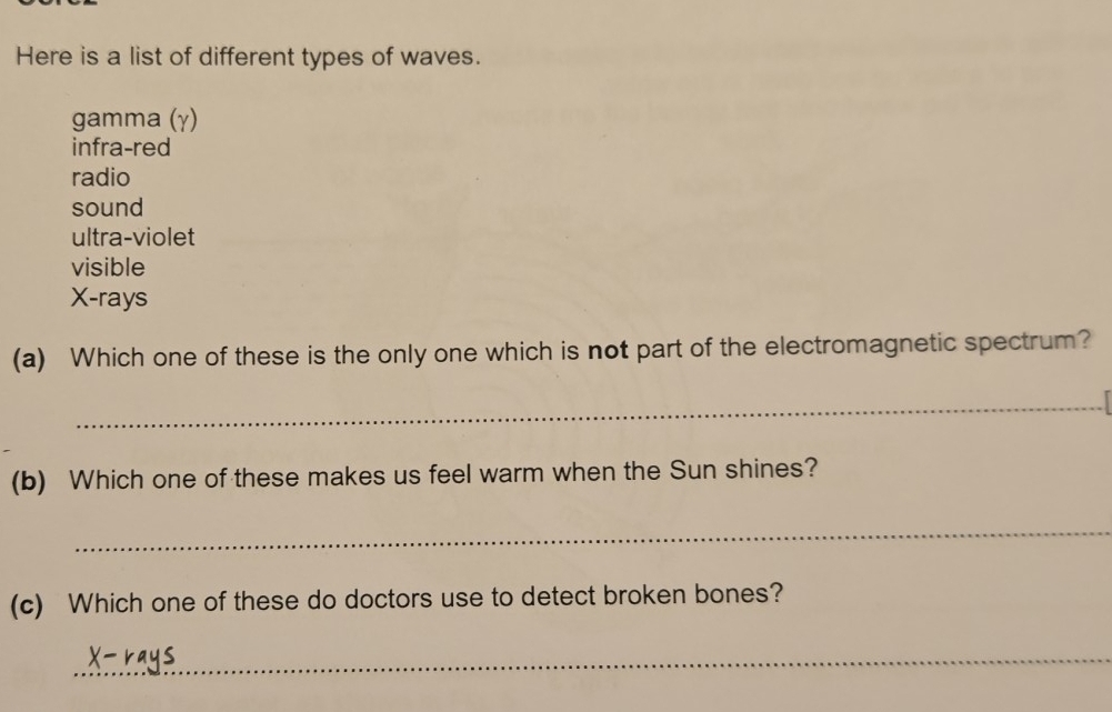 Here is a list of different types of waves.
gamma (γ)
infra-red
radio
sound
ultra-violet
visible
X -rays
(a) Which one of these is the only one which is not part of the electromagnetic spectrum?
_
(b) Which one of these makes us feel warm when the Sun shines?
_
(c) Which one of these do doctors use to detect broken bones?
_