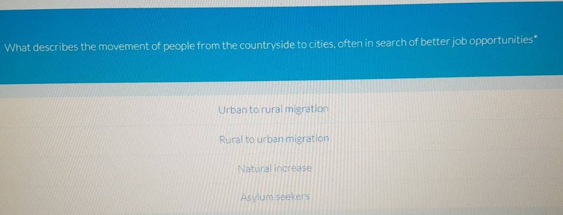 What describes the movement of people from the countryside to cities, often in search of better job opportunities*
Urban to rural migration
Rural to urban migration
Natural increase
Asylum seekers