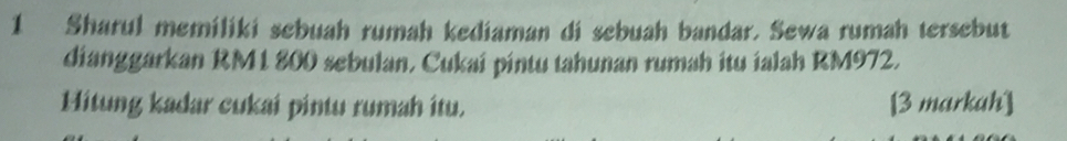 Sharul memiliki sebuah rumah kediaman di sebuah bandar. Sewa rumah tersebut 
dianggarkan RM1 800 sebulan, Cukai pintu tahunan rumah itu ialah RM972. 
Hitung kadar cukai pintu rumah itu. [3 markah]