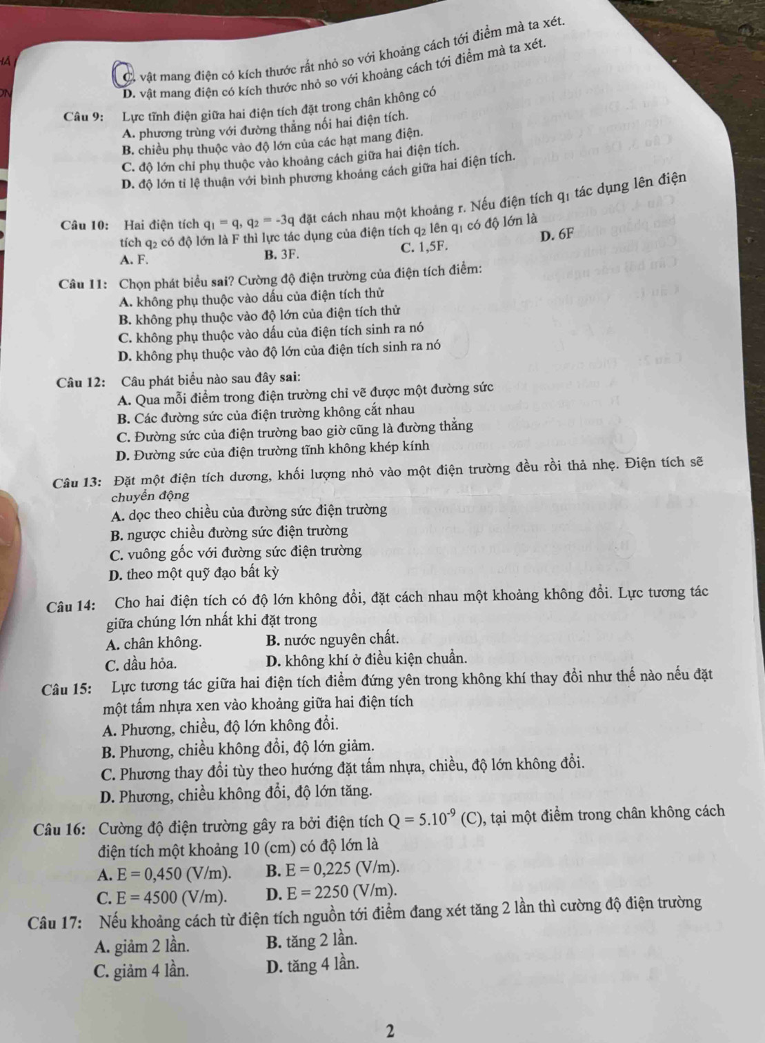 C. vật mang điện có kích thước rất nhỏ so với khoảng cách tới điểm mà ta xét
ON
D. vật mang điện có kích thước nhỏ so với khoảng cách tới điểm mà ta xét
Câu 9: Lực tĩnh điện giữa hai điện tích đặt trong chân không có
A. phương trùng với đường thẳng nối hai điện tích.
B. chiều phụ thuộc vào độ lớn của các hạt mang điện.
C. độ lớn chỉ phụ thuộc vào khoảng cách giữa hai điện tích.
D. độ lớn tỉ lệ thuận với bình phương khoảng cách giữa hai điện tích.
Câu 10: Hai điện tích q_1=q,q_2=-3q đặt cách nhau một khoảng r. Nếu điện tích qí tác dụng lên điện
tích q2 có độ lớn là F thì lực tác dụng của điện tích q2 lên q1 có độ lớn là
A. F. B. 3F. C. 1,5F. D. 6F
Câu 11: Chọn phát biểu sai? Cường độ điện trường của điện tích điểm:
A. không phụ thuộc vào dấu của điện tích thử
B. không phụ thuộc vào độ lớn của điện tích thử
C. không phụ thuộc vào dấu của điện tích sinh ra nó
D. không phụ thuộc vào độ lớn của điện tích sinh ra nó
Câu 12: Câu phát biểu nào sau đây sai:
A. Qua mỗi điểm trong điện trường chỉ vẽ được một đường sức
B. Các đường sức của điện trường không cắt nhau
C. Đường sức của điện trường bao giờ cũng là đường thẳng
D. Đường sức của điện trường tĩnh không khép kính
Câu 13: Đặt một điện tích dương, khối lượng nhỏ vào một điện trường đều rồi thả nhẹ. Điện tích sẽ
chuyển động
A. dọc theo chiều của đường sức điện trường
B. ngược chiều đường sức điện trường
C. vuông gốc với đường sức điện trường
D. theo một quỹ đạo bất kỳ
Câu 14: Cho hai điện tích có độ lớn không đồi, đặt cách nhau một khoảng không đổi. Lực tương tác
giữa chúng lớn nhất khi đặt trong
A. chân không. B. nước nguyên chất.
C. dầu hỏa. D. không khí ở điều kiện chuẩn.
Câu 15: Lực tương tác giữa hai điện tích điểm đứng yên trong không khí thay đổi như thế nào nếu đặt
một tấm nhựa xen vào khoảng giữa hai điện tích
A. Phương, chiều, độ lớn không đổi.
B. Phương, chiều không đồi, độ lớn giảm.
C. Phương thay đổi tùy theo hướng đặt tấm nhựa, chiều, độ lớn không đổi.
D. Phương, chiều không đổi, độ lớn tăng.
Câu 16: Cường độ điện trường gây ra bởi điện tích Q=5.10^(-9)(C) , tại một điểm trong chân không cách
điện tích một khoảng 10 (cm) có độ lớn là
A. E=0,450(V/m). B. E=0,225(V/m).
C. E=4500(V/m). D. E=2250(V/m).
Câu 17: Nếu khoảng cách từ điện tích nguồn tới điểm đang xét tăng 2 lần thì cường độ điện trường
A. giảm 2 lần. B. tăng 2 lần.
C. giảm 4 lần. D. tăng 4 lần.
2