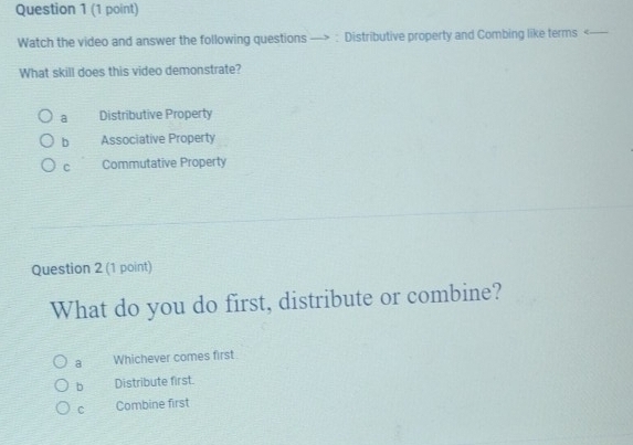 Watch the video and answer the following questions —> : Distributive property and Combing like terms
a Distributive Property
b Associative Property
C Commutative Property
Question 2 (1 point)
What do you do first, distribute or combine?
a Whichever comes first
b Distribute first.
C Combine first