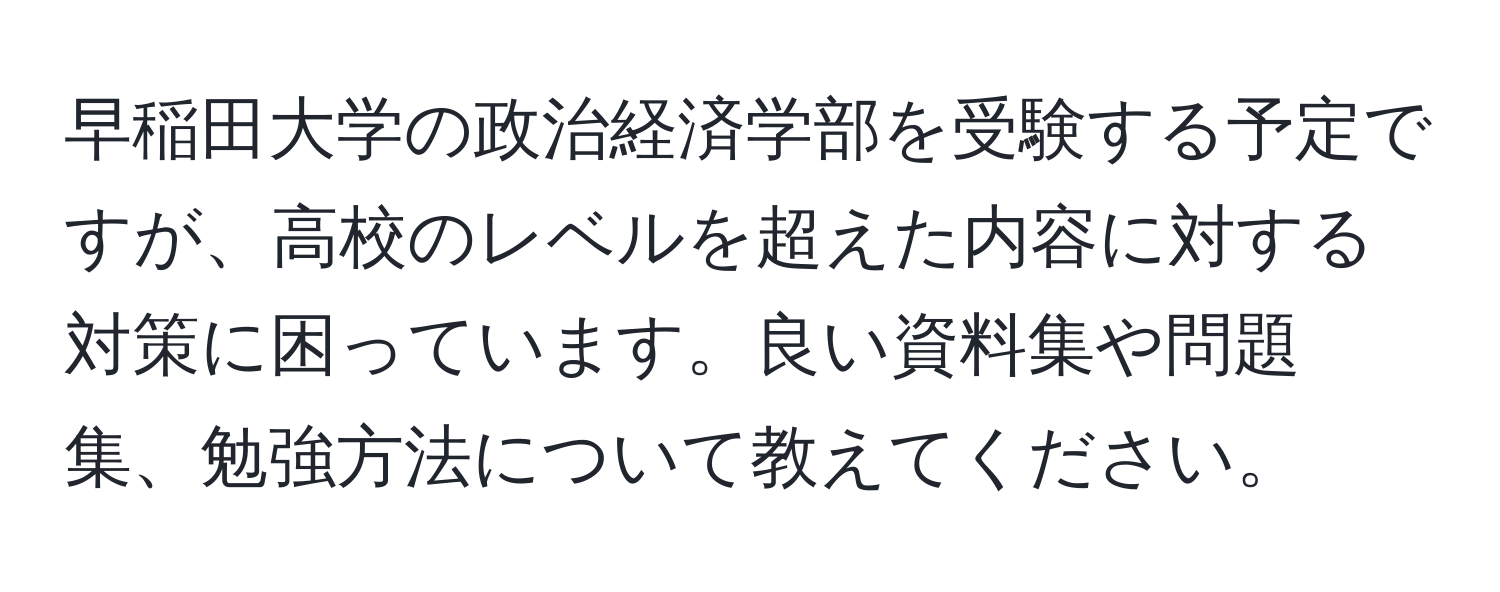 早稲田大学の政治経済学部を受験する予定ですが、高校のレベルを超えた内容に対する対策に困っています。良い資料集や問題集、勉強方法について教えてください。