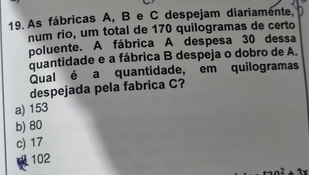 As fábricas A, B e C despejam diariamente,
num rio, um total de 170 quilogramas de certo
poluente. A fábrica A despesa 30 dessa
quantidade e a fábrica B despeja o dobro de A.
Qual é a quantidade, em quilogramas
despejada pela fabrica C?
a) 153
b) 80
c) 17
102
x