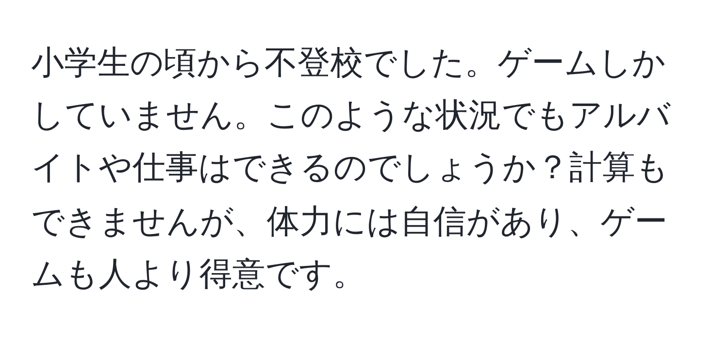 小学生の頃から不登校でした。ゲームしかしていません。このような状況でもアルバイトや仕事はできるのでしょうか？計算もできませんが、体力には自信があり、ゲームも人より得意です。