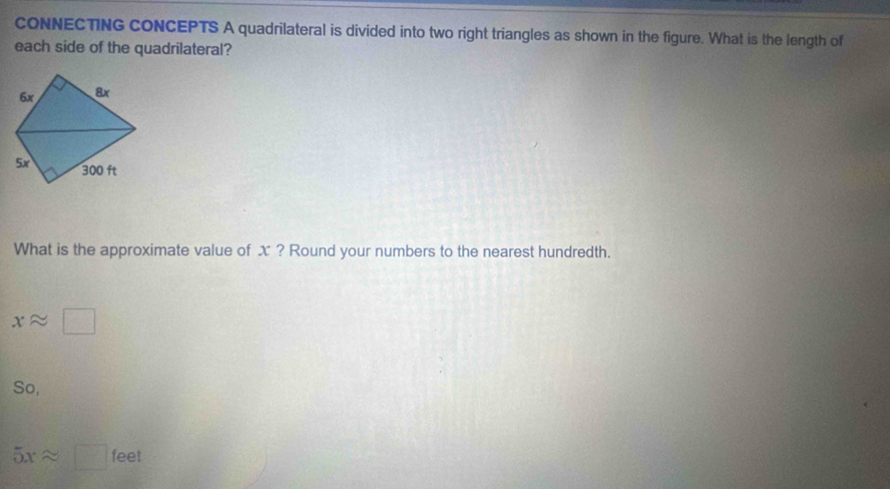 CONNECTING CONCEPTS A quadrilateral is divided into two right triangles as shown in the figure. What is the length of 
each side of the quadrilateral? 
What is the approximate value of x ? Round your numbers to the nearest hundredth.
xapprox □
So,
5xapprox □ feet