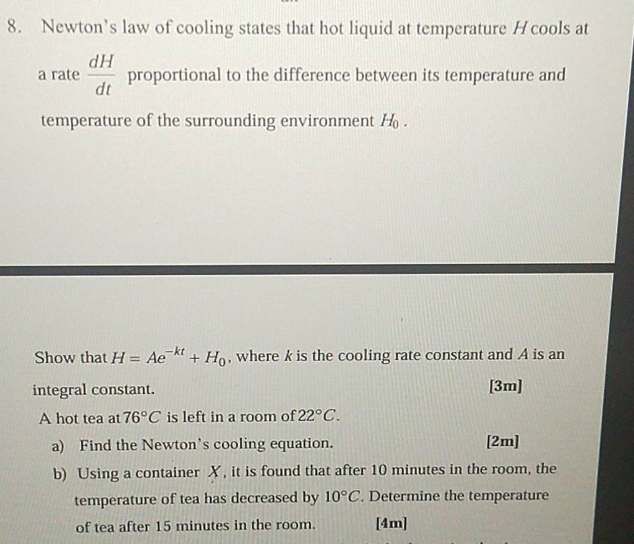 Newton’s law of cooling states that hot liquid at temperature H cools at 
a rate  dH/dt  proportional to the difference between its temperature and 
temperature of the surrounding environment H_0. 
Show that H=Ae^(-kt)+H_0 , where k is the cooling rate constant and A is an 
integral constant. [3m] 
A hot tea at 76°C is left in a room of 22°C. 
a) Find the Newton’s cooling equation. [2m] 
b) Using a container X, it is found that after 10 minutes in the room, the 
temperature of tea has decreased by 10°C. Determine the temperature 
of tea after 15 minutes in the room. [4m]