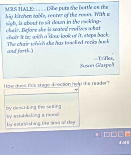 MRS HALE: . . . . (She puts the bottle on the
big kitchen table, center of the room. With a
sigh, is about to sit down in the rocking-
chair. Before she is seated realizes what
chair it is; with a slow look at it, steps back.
The chair which she has touched rocks back
and forth.)
—Trifles,
Susan Glaspell
How does this stage direction help the reader?
by describing the setting
by establishing a mood
by establishing the time of day
4 of 6