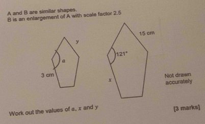 A and B are similar shapes.
B is an enlargement of A with scale factor 2.5
Not drawn
accurately
Work out the values of α, x and y
[3 marks]