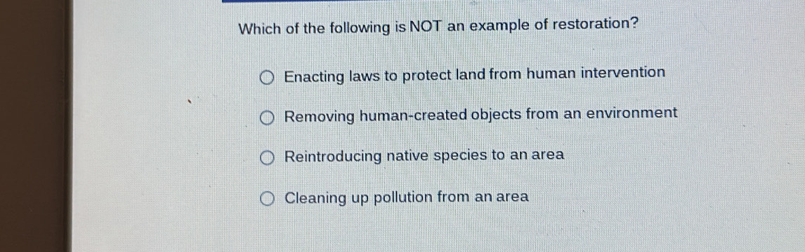 Which of the following is NOT an example of restoration?
Enacting laws to protect land from human intervention
Removing human-created objects from an environment
Reintroducing native species to an area
Cleaning up pollution from an area