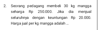 Seorang pedagang membeli 30 kg mangga 
seharga Rp 250.000. Jika dia menjual 
seluruhnya dengan keuntungan Rp 20.000. 
Harga jual per kg mangga adalah ...