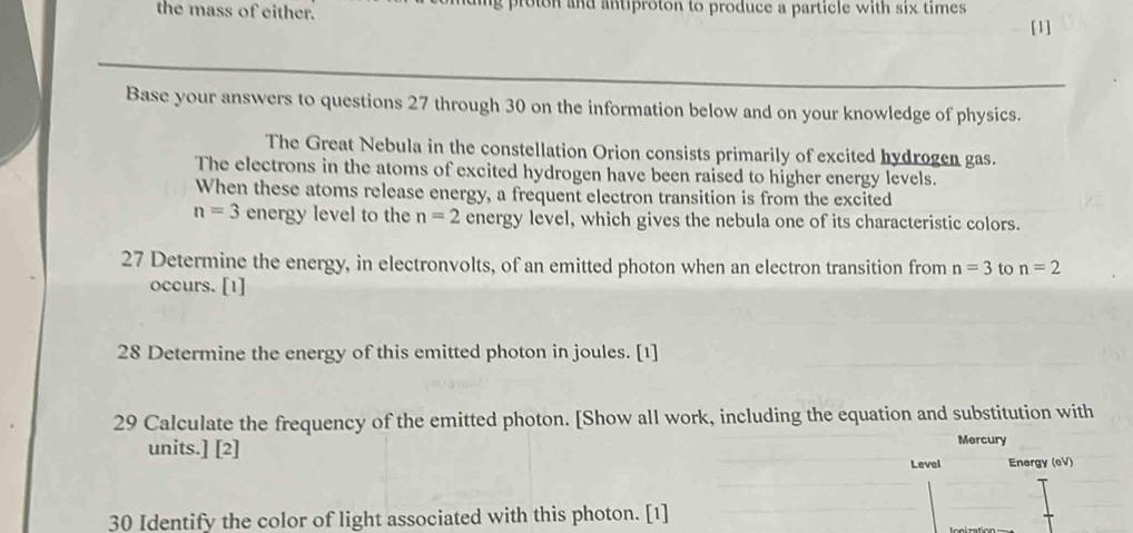 the mass of either. g ro ton and antiproton to produce a particle with six times 
[1] 
Base your answers to questions 27 through 30 on the information below and on your knowledge of physics. 
The Great Nebula in the constellation Orion consists primarily of excited hydrogen gas. 
The electrons in the atoms of excited hydrogen have been raised to higher energy levels. 
When these atoms release energy, a frequent electron transition is from the excited
n=3 energy level to the n=2 energy level, which gives the nebula one of its characteristic colors. 
27 Determine the energy, in electronvolts, of an emitted photon when an electron transition from n=3 to n=2
occurs. [1] 
28 Determine the energy of this emitted photon in joules. [1] 
29 Calculate the frequency of the emitted photon. [Show all work, including the equation and substitution with 
units.] [2] Mercury 
Level Energy (eV) 
30 Identify the color of light associated with this photon. [1]