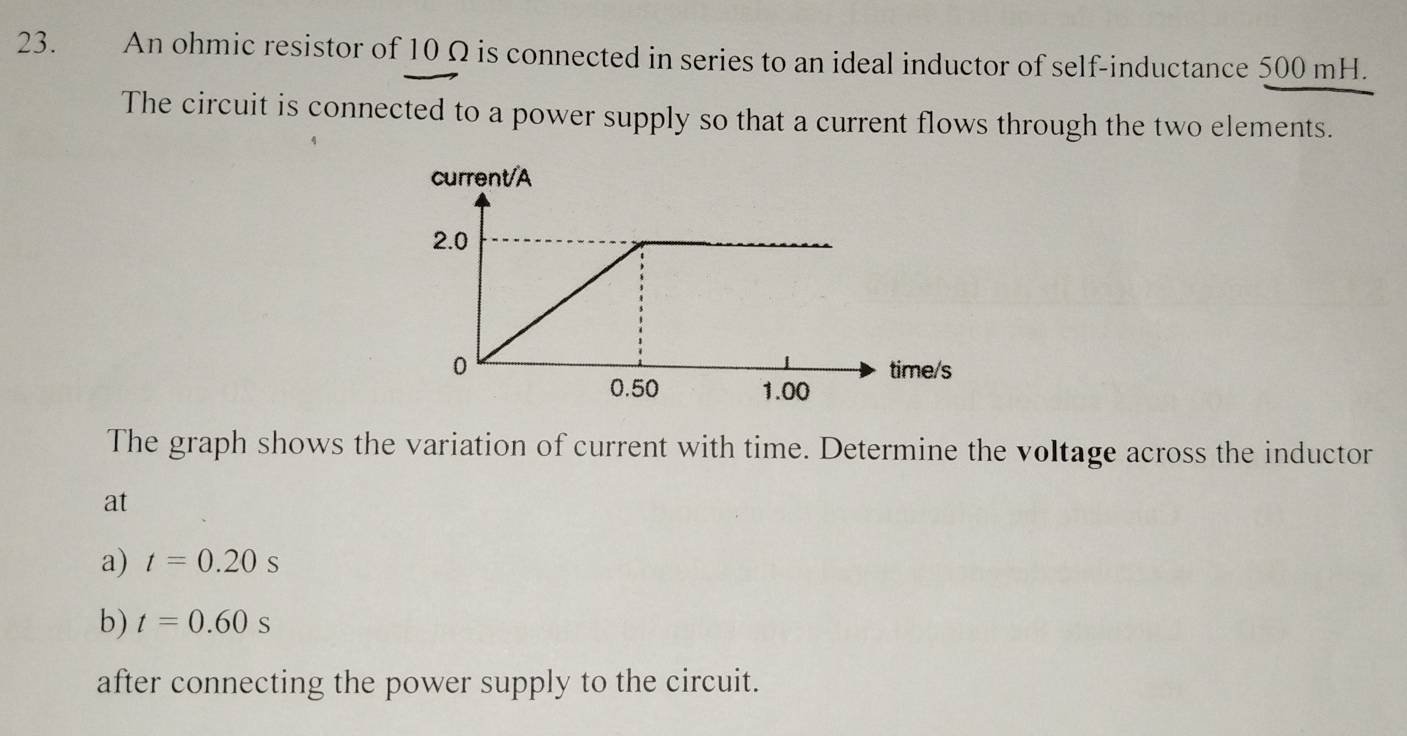 An ohmic resistor of 10 Ω is connected in series to an ideal inductor of self-inductance 500 mH. 
The circuit is connected to a power supply so that a current flows through the two elements. 
The graph shows the variation of current with time. Determine the voltage across the inductor 
at 
a) t=0.20s
b) t=0.60s
after connecting the power supply to the circuit.