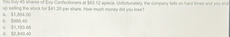 You buy 45 shares of Evu Confectioners at $63.12 apiece. Unfortunately, the company falls on hard times and you end
up selling the stock for $41.20 per share. How much money did you lose?
a. $1,854.00
b. $986.40
c. $1,183.68
d. $2,840.40