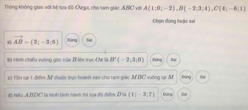 Trong không gian với hệ tọa độ Ozyz, cho tam giác ABC với A(1;0;-2), B(-2;3;4), C(4;-6;1)
Chọn đúng hoặc sai
a) vector AB=(3;-3;6) Đứng Sai
b) Hình chiếu vuông góc của B lên trục Ox là B'(-2;3;0) Đúng Sai
c) Tôn tại 1 điểm M thuộc trục hoành sao cho tam giác MBC vuông tại M Đúng Sai
d) Nếu ABDC là hình bình hành thì tọa độ điểm D là ( 1 :-3: 7) Đứng Sai