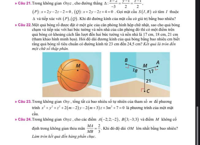 » Câu 21.Trong không gian Oxyz , cho đường thẳng △ : (x-2)/-3 = (y-1)/2 = (z-1)/2 .
(P):x+2y-2z-2=0 ,(Q): x+2y-2z+4=0. Gọi mặt cầu S(I,R) có tâm / thuộc
A và tiếp xúc với (P),(Q). Khi đó đường kính của mặt cầu có giá trị bằng bao nhiêu?
* Câu 22.Một quả bóng rổ được đặt ở một góc của căn phòng hình hộp chữ nhật, sao cho quả bóng
chạm và tiểp xúc với hai bức tường và nễn nhà của căn phòng đó thì có một điểm trên
quả bóng có khoảng cách lần lượt đến hai bức tường và nền nhà là 17 cm, 18 cm, 21 cm
(tham khảo hình minh họa). Hỏi độ dài đương kính của quả bóng bằng bao nhiêu cm biết
rằng quả bóng rỗ tiêu chuẩn có đường kính từ 23 cm đến 24,5 cm? Kết quả là tròn đến
một chữ số thập phân.
» Câu 23. Trong không gian Oxy , tổng tất cả bao nhiêu số tự nhiên của tham số m đề phương
trình x^2+y^2+z^2+2(m-2)y-2(m+3)z+3m^2+7=0 là phương trình của một mặt
cầu.
» Câu 24. Trong không gian Oxyz , cho các điểm A(-2;2;-2),B(3;-3;3) và điểm M không cố
định trong không gian thỏa mãn  MA/MB = 2/3 . Khi đó độ dài OM lớn nhất bằng bao nhiêu?
Làm tròn kết quả đến hàng phần chục.