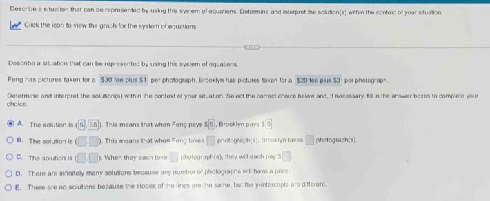 Describe a situation that can be represented by using this system of equations. Determine and interpret the solution(s) within the context of your situation.
Click the icon to view the graph for the system of equations.
Describe a situation that can be represented by using this system of equations.
Feng has pictures taken for a $30 fee plus $1 per photograph. Brooklyn has pictures taken for a $20 fee plus $3 per photograph.
Determine and interpret the solution(s) within the context of your situation. Select the correct choice below and, if necessary, fill in the answer boxes to complete your
choice.
A. The solution is (5,35 ). This means that when Feng pays $ 5 , Brooklyn pays $ 5.
B. The solution is (□ ,□ ) ). This means that when Feng takes □ photograph(s), Brooklyn takes □ photograph(s).
C. The solution is (□ ,□ ) ). When they each take □ photograph(s), they will each pay S□.
D. There are infinitely many solutions because any number of photographs will have a price.
E. There are no solutions because the slopes of the lines are the same, but the y-intercepts are different.