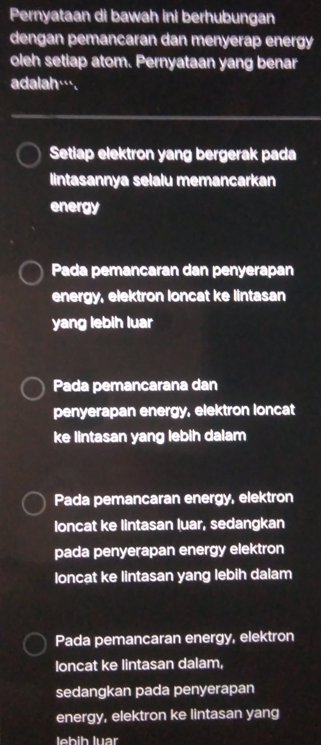 Pernyataan di bawah ini berhubungan
dengan pemancaran dan menyerap energy
oleh setiap atom. Pernyataan yang benar
adalah….
Setiap elektron yang bergerak pada
lintasannya selalu memancarkan
energy
Pada pemancaran dan penyerapan
energy, elektron loncat ke lintasan
yang lebih luar
Pada pemancarana dan
penyerapan energy, elektron loncat
ke lintasan yang lebih dalam
Pada pemancaran energy, elektron
loncat ke lintasan luar, sedangkan
pada penyerapan energy elektron
loncat ke lintasan yang lebih dalam
Pada pemancaran energy, elektron
loncat ke lintasan dalam,
sedangkan pada penyerapan
energy, elektron ke lintasan yang
lebih luar