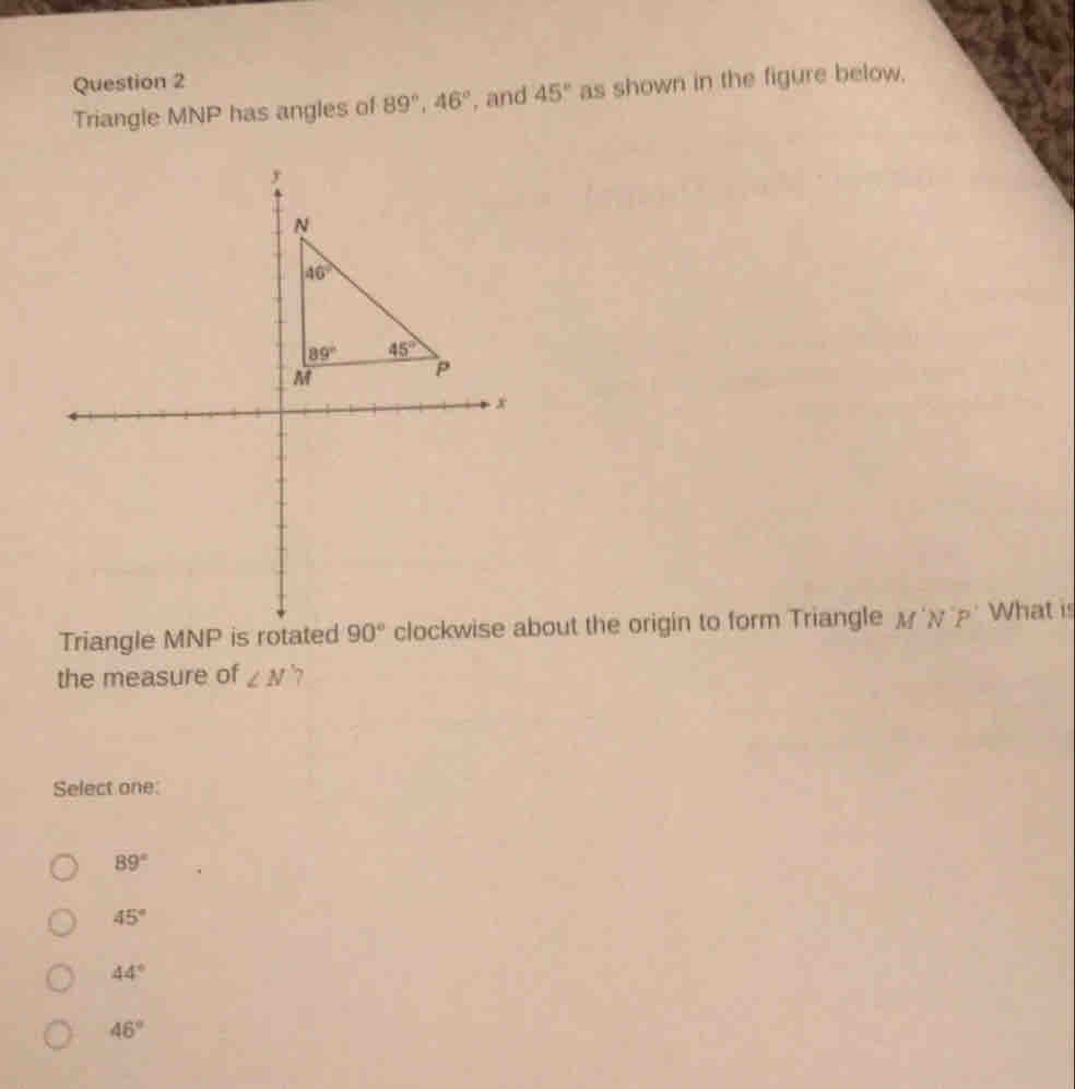 Triangle MNP has angles of 89°, 46° , and 45° as shown in the figure below,
Triangle MNP is rotated 90° clockwise about the origin to form Triangle M N'P' What is
the measure of ∠ N
Select one:
89°
45°
44°
46°