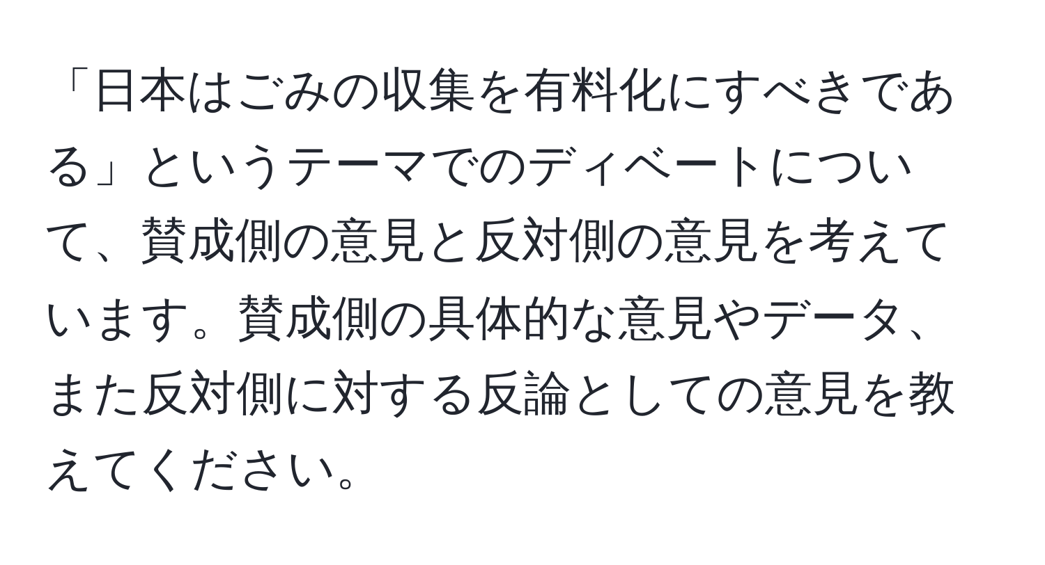 「日本はごみの収集を有料化にすべきである」というテーマでのディベートについて、賛成側の意見と反対側の意見を考えています。賛成側の具体的な意見やデータ、また反対側に対する反論としての意見を教えてください。