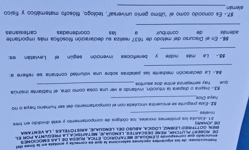 Instrucciones: de las siguientes opciones selecciona la que es correcta y anótala en la línea del 
enunciado que corresponde (LENGUAJE METAFORICO, ÉTICA, RUEDA DE LAS EMOCIONES 
DE ROBERT PLUTCHIK, RENE DESCARTES, LENGUAJE, METAFISICA,LA PREGUNTA POR EL 
BIEN, GOTTFRIED LEIBNIZ, LÓGICA, ABUSO DEL LENGUAJE, ARISTÓTELES , LA VENTANA 
DE JOHARI) 
51.-Estudia los problemas morales, los códigos de comportamiento y está dividido en tres 
niveles_ 
52.-Esta pregunta se encuentra vinculada con el comportamiento del ser humano haya o no 
haya Dios_ 
53.- Inspira o dispara la intuición, invitando a ver una cosa como otra, el hablante insinúa 
que hay semejanza entre dos asuntos 
_ 
54.- La declaración mediante las palabras sobre una voluntad contraria se refiere a: 
_ 
55.- La más noble y beneficiosa invención según el Leviatán es: 
_ 
56.- En el Discurso del método de 1637 realiza su declaración filosófica más importante 
además de contribuir a las coordenadas cartesianas 
_ 
57.- Es conocido como el “último genio universal”, teólogo, filósofo matemático y físico 
alemán_