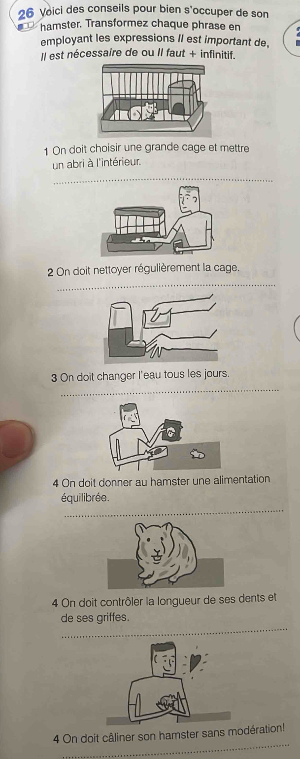 Voici des conseils pour bien s'occuper de son 
hamster. Transformez chaque phrase en 
employant les expressions II est important de, 
Il est nécessaire de ou II faut + infinitif. 
1 On doit choisir une grande cage et mettre 
un abri à l'intérieur. 
_ 
_ 
2 On doit nettoyer régulièrement la cage. 
3 On doit changer l'eau tous les jours. 
_ 
4 On doit donner au hamster une alimentation 
_ 
équilibrée. 
4 On doit contrôler la longueur de ses dents et 
_ 
de ses griffes. 
_ 
4 On doit câliner son hamster sans modération!