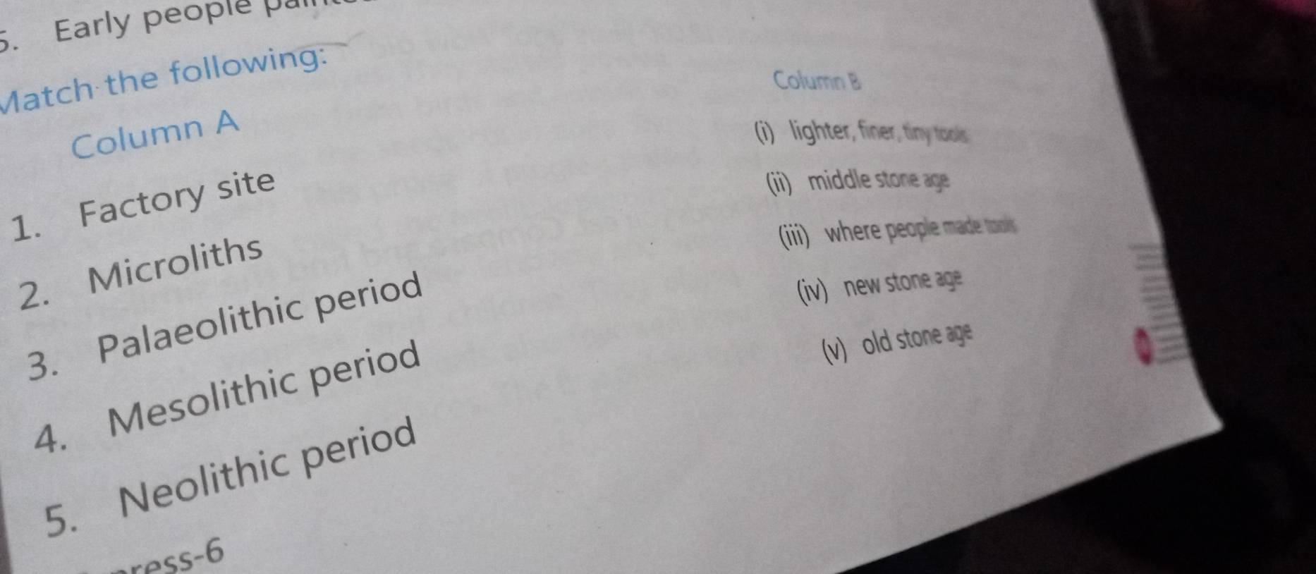 Early people . 
Match the following: 
Column B 
Column A 
(i) lighter, finer, tiny tools 
1. Factory site 
(ii) middle stone age 
2. Microliths 
(iii) where people made ml 
3. Palaeolithic period 
(iv) new stone age 
4. Mesolithic period 
(v) old stone age 
5. Neolithic period 
ress-6