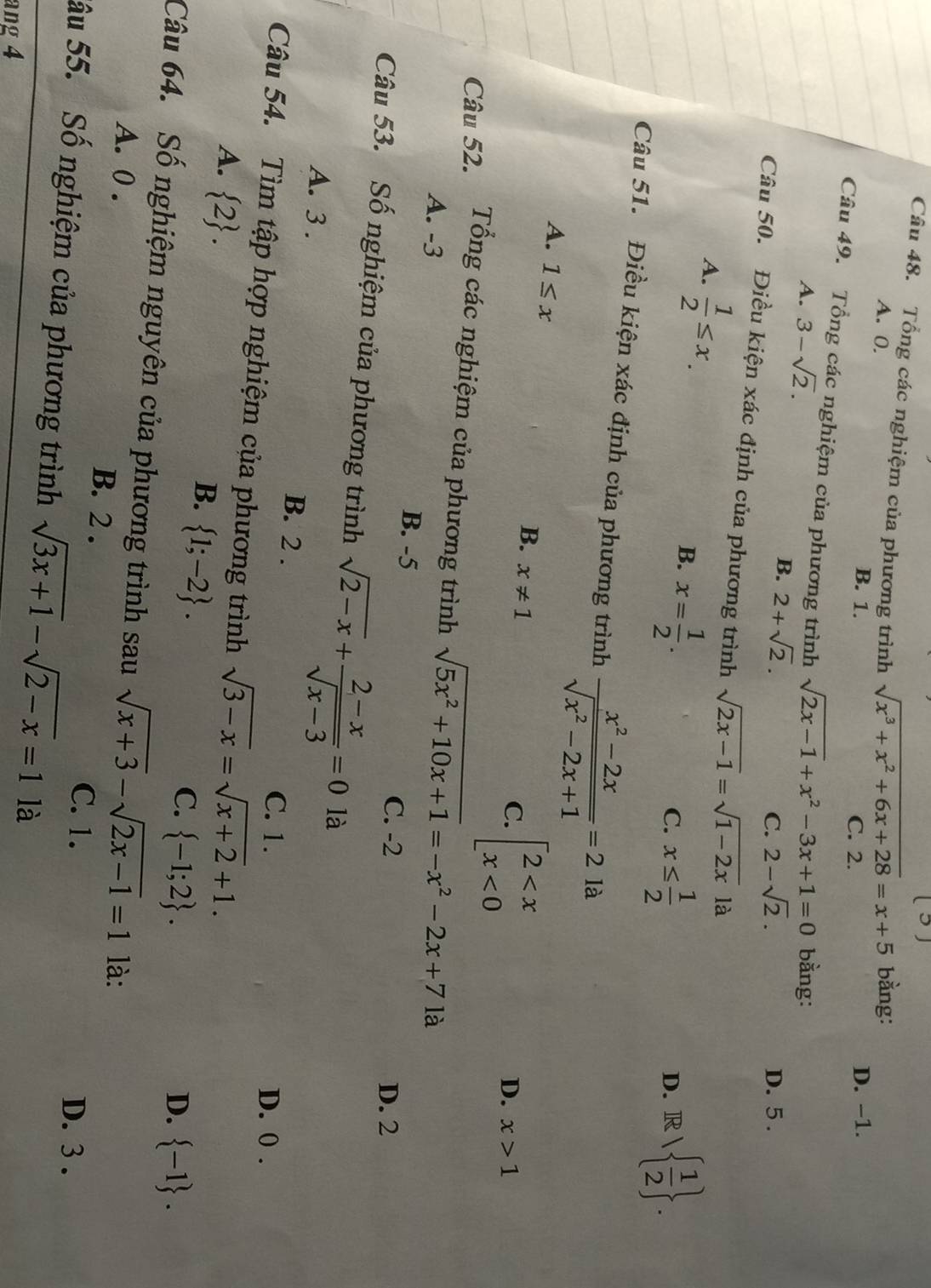 ³)
Câu 48. Tổng các nghiệm của phương trình sqrt(x^3+x^2+6x+28)=x+5 bằng:
A. 0.
B. 1. C. 2. D. -1.
Câu 49. Tổng các nghiệm của phương trình sqrt(2x-1)+x^2-3x+1=0 bằng:
A. 3-sqrt(2).
B. 2+sqrt(2).
C. 2-sqrt(2). D. 5 .
Câu 50. Điều kiện xác định của phương trình sqrt(2x-1)=sqrt(1-2x) là
A.  1/2 ≤ x. B. x= 1/2 .
C. x≤  1/2  R  1/2  .
D.
Câu 51. Điều kiện xác định của phương trình  (x^2-2x)/sqrt(x^2-2x+1) =2la
A. 1≤ x
B. x!= 1
C. beginarrayl 2 <0endarray.
D. x>1
Câu 52. Tổng các nghiệm của phương trình sqrt(5x^2+10x+1)=-x^2-2x+71 à
A. -3
B. -5
C. -2 D. 2
Câu 53. Số nghiệm của phương trình sqrt(2-x)+ (2-x)/sqrt(x-3) =0 là
A. 3 . B. 2 .
C. 1. D. 0 .
Câu 54. Tìm tập hợp nghiệm của phương trình sqrt(3-x)=sqrt(x+2)+1.
A.  2 .
B.  1;-2 .
C.  -1;2 . D.  -1 .
Câu 64. Số nghiệm nguyên của phương trình sau sqrt(x+3)-sqrt(2x-1)=1 là:
A. 0 . B. 2 .
C. 1. D. 3 .
âu 55. Số nghiệm của phương trình sqrt(3x+1)-sqrt(2-x)=1 là
ang 4