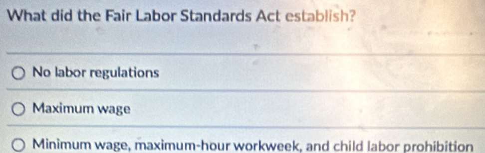 What did the Fair Labor Standards Act establish?
No labor regulations
Maximum wage
Minimum wage, maximum-hour workweek, and child labor prohibition