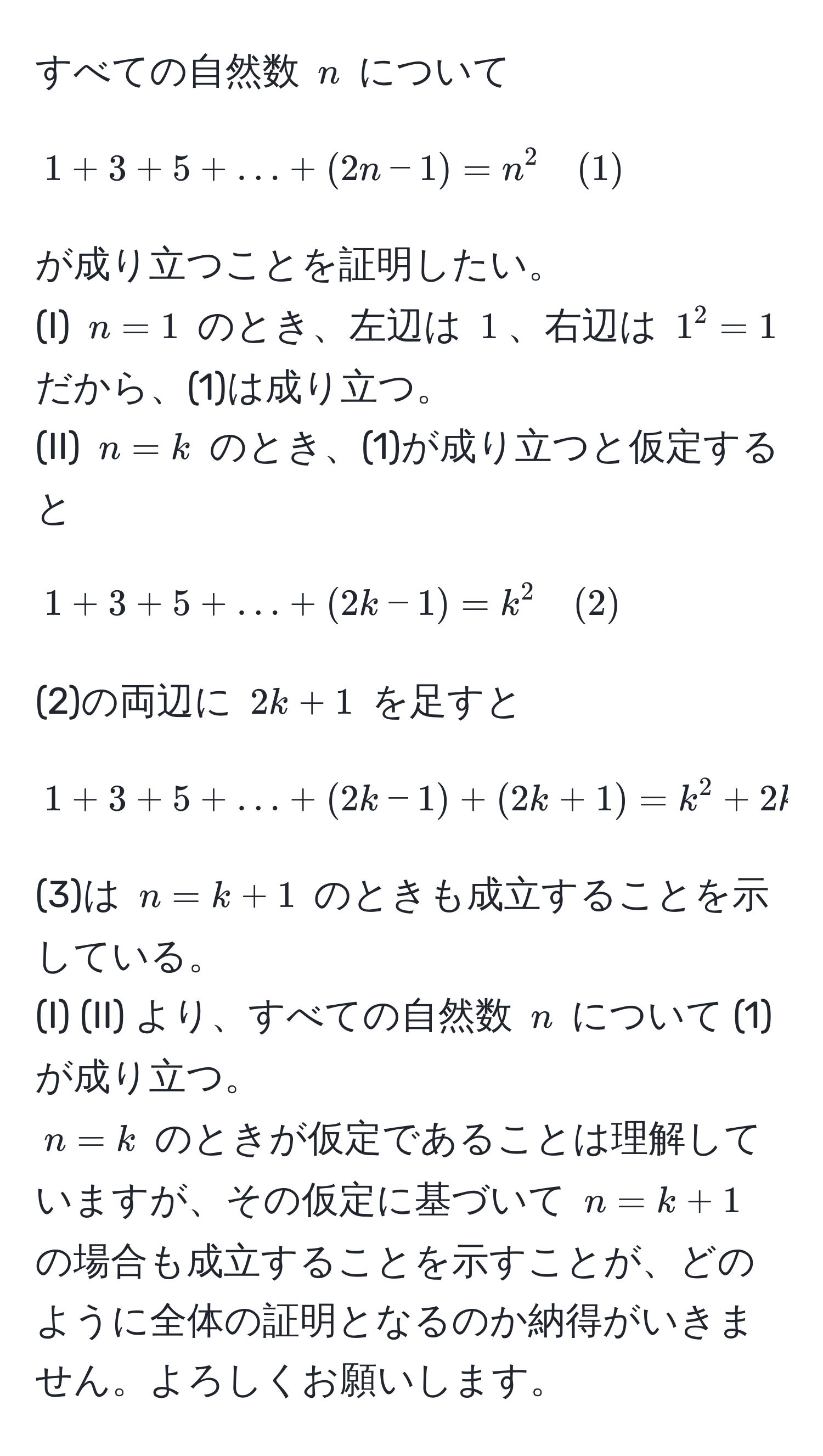 すべての自然数 $n$ について 
$$ 1 + 3 + 5 + ... + (2n - 1) = n^2 quad (1) $$
が成り立つことを証明したい。 
(I) $n=1$ のとき、左辺は $1$、右辺は $1^2=1$ だから、(1)は成り立つ。 
(II) $n=k$ のとき、(1)が成り立つと仮定すると 
$$ 1 + 3 + 5 + ... + (2k - 1) = k^2 quad (2) $$
(2)の両辺に $2k+1$ を足すと 
$$ 1 + 3 + 5 + ... + (2k - 1) + (2k + 1) = k^2 + 2k + 1 = (k + 1)^2 quad (3) $$
(3)は $n=k+1$ のときも成立することを示している。 
(I) (II) より、すべての自然数 $n$ について (1) が成り立つ。 
$n=k$ のときが仮定であることは理解していますが、その仮定に基づいて $n=k+1$ の場合も成立することを示すことが、どのように全体の証明となるのか納得がいきません。よろしくお願いします。