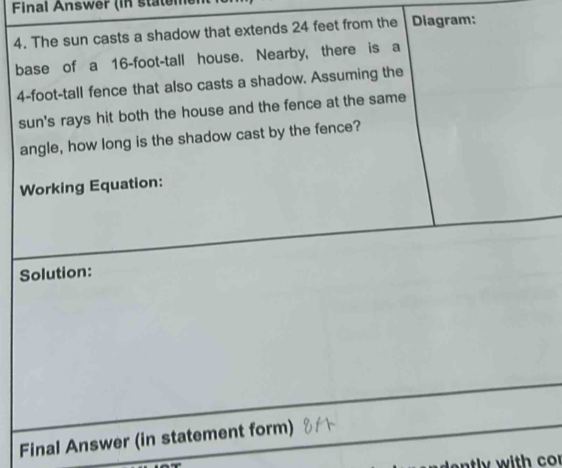 Final Answer (in stateme 
4. The sun casts a shadow that extends 24 feet from the Diagram: 
base of a 16-foot -tall house. Nearby, there is a
4-foot-tall fence that also casts a shadow. Assuming the 
sun's rays hit both the house and the fence at the same 
angle, how long is the shadow cast by the fence? 
Working Equation: 
Solution: 
Final Answer (in statement form)