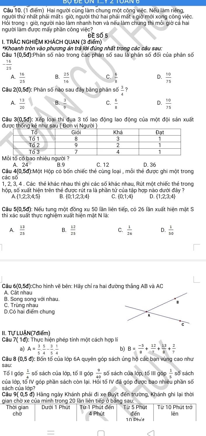 Hai người cùng làm chung một công việc. Nếu làm riêng,
người thứ nhất phải mất5 giờ, người thứ hai phải mất 8 giờ mới xong công việc.
Hỏi trong 1 giờ, người nào làm nhanh hơn và nếu làm chung thì mỗi giờ cả hai
người làm được mấy phần công việc?
Đề Số 5
I. TRÅC NGHIỆM KHÁCH QUAN (3 điểm)
*Khoanh tròn vào phương án trả lời đúng nhất trong các câu sau:
Câu 1(0,5d) :Phân số nào trong các phân số sau là phân số đối của phân số
- 16/25 
A.  16/25   25/16   6/8   10/75 
B.
C.
D.
Câu 2(0,5d) : Phân số nào sau đây bằng phân s 66 3/4  ?
A.  13/20  B.  3/9   6/8   10/75 
C.
D.
Câu 3(0,5d) 0: Xếp loại thi đua 3 tổ lao động lao động của một đội sản xuất
A. 24 B.9 C. 12 D. 36
Câu 4(0,5d) 0:Một Hộp có bốn chiếc thẻ cùng loại , mỗi thẻ được ghi một trong
các số
1, 2, 3, 4 . Các thẻ khác nhau thì ghi các số khác nhau, Rút một chiếc thẻ trong
hộp, số xuất hiện trên thẻ được rút ra là phần tử của tập hợp nào dưới đây ?
A. 1;2;3;4;5 B.  0;1;2;3;4 C.  0;1;4 D.  1;2;3;4
Câu 5(0,5d) : Nếu tung một đồng xu 50 lần liên tiếp, có 26 lần xuất hiện mặt S
thì xác suất thực nghiệm xuất hiện mặt N là:
A.  13/25   12/25  C.  1/26  D.  1/50 
B.
Câu 6(0,5đ):Cho hình vẽ bên: Hãy chỉ ra hai đường thắng AB và AC
A. Cắt nhau
B. Song song với nhau.
C. Trùng nhau
D.Có hai điểm chung
II. Tự LUẬN(7điểm)
Câu 7 ( 1đ): Thực hiện phép tính một cách hợp lí
a) A= 3/5 . 5/4 - 3/5 . 1/4  B= (-5)/8 + 12/7 + 13/8 + 2/7 
b)
Câu 8(0,5d) ): Bốn tổ của lớp 6A quyên góp sách ủng hộ các bạn vùng cao như
sau:
Tổ I góp  1/4  số sách của lớp, tổ II góp  9/40  số sách của lớp, tổ III góp  1/5  số sách
của lớp, tổ IV góp phần sách còn lại. Hỏi tổ IV đã góp được bao nhiêu phần số
sách của lớp?
Câu 9(0,5d) Hằng ngày Khánh phải đi xe Buýt đến trường, Khánh ghi lại thời
gian chờ xe của mình trong 20 lần liên tiếp ở bảng sau:
Thời gian Dưới 1 Phút Từ 1 Phút đến Từ 5 Phút Từ 10 Phút trở
chờ 4 Phút đến lên
1N Phút
=
