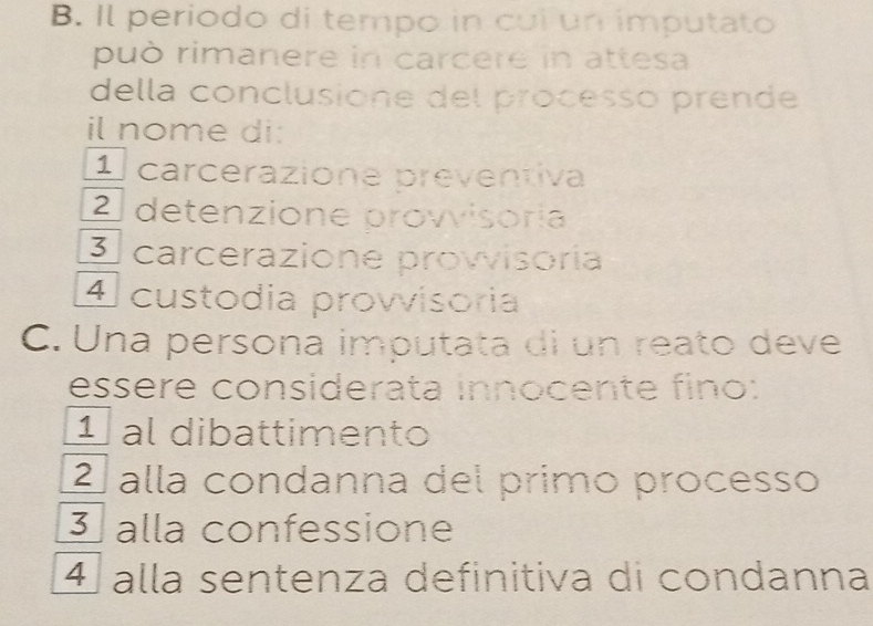 Il periodo di tempo in cui un imputato
può rimanere in carcere in attesa
della conclusione del processo prende
il nome di:
1 carcerazione preventiva
2 detenzione provisoría
3 carcerazione provisoria
4 custódia provvisoria
C. Una persona imputata di un reato deve
essere considerata innocente fino:
1 al dibattimento
2ª alla condanna del primo processo
3 alla confessione
4 alla sentenza definitiva di condanna