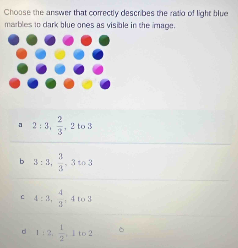 Choose the answer that correctly describes the ratio of light blue
marbles to dark blue ones as visible in the image.
a 2:3,  2/3 , 2 to 3
b 3:3,  3/3  , 3 to 3
C 4:3,  4/3 , 4 to 3
d 1:2,  1/2 , ,1to2