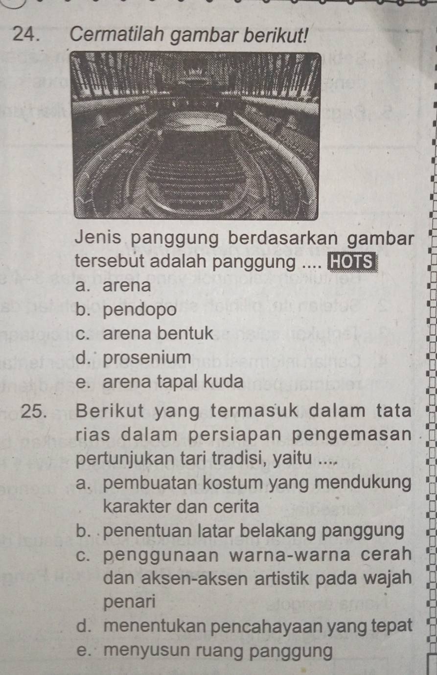 Cermatilah gambar berikut!
Jenis panggung berdasarkan gambar
tersebut adalah panggung .... HOTS
a. arena
b. pendopo
c. arena bentuk
d. prosenium
e. arena tapal kuda
25. Berikut yang termasuk dalam tata
rias dalam persiapan pengemasan
pertunjukan tari tradisi, yaitu ....
a. pembuatan kostum yang mendukung
karakter dan cerita
b. penentuan latar belakang panggung
c. penggunaan warna-warna cerah
dan aksen-aksen artistik pada wajah
penari
d. menentukan pencahayaan yang tepat
e. menyusun ruang panggung