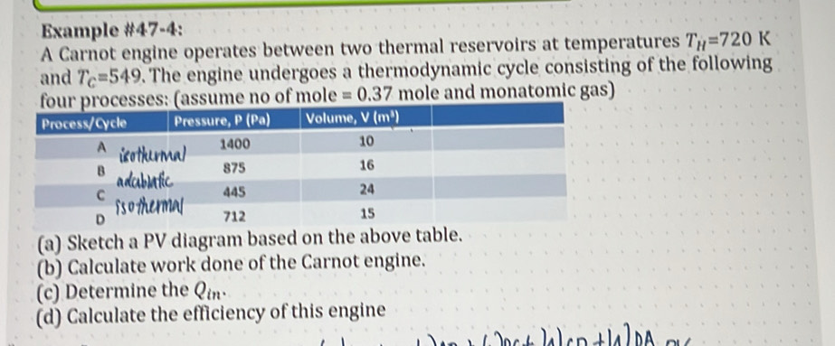 Example #47-4:
A Carnot engine operates between two thermal reservoirs at temperatures T_H=720K
and T_c=549. The engine undergoes a thermodynamic cycle consisting of the following
esses: (assume no of mole =0.37 mole and monatomic gas)
(a) Sketch a PV diagram based on the above table.
(b) Calculate work done of the Carnot engine.
(c) Determine the Qin·
(d) Calculate the efficiency of this engine