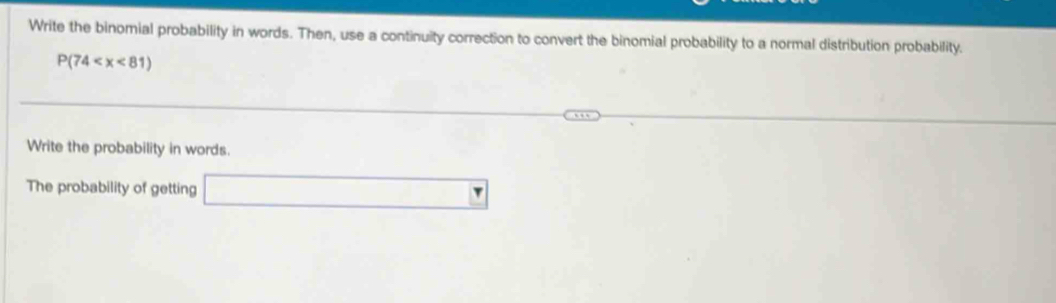 Write the binomial probability in words. Then, use a continuity correction to convert the binomial probability to a normal distribution probability.
P(74
Write the probability in words. 
The probability of getting □