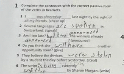 Complete the sentences with the correct passive form 
of the verbs in brackets. 
1 1 _was cheered up _last night by the sight of 
all my friends. (cheer up) 
2 Soveral languages_ in 
Switzerland. (speak) 
3 Am I too late?_ the winners already 4 
_? (announce) 
Do you think she_ another 
opportunity soon? (give) 
5 They believe the devices 
_ 
by a student the day before yesterday. (steal) 
6 The script_ currently 
_by Sharon Morgan. (write)