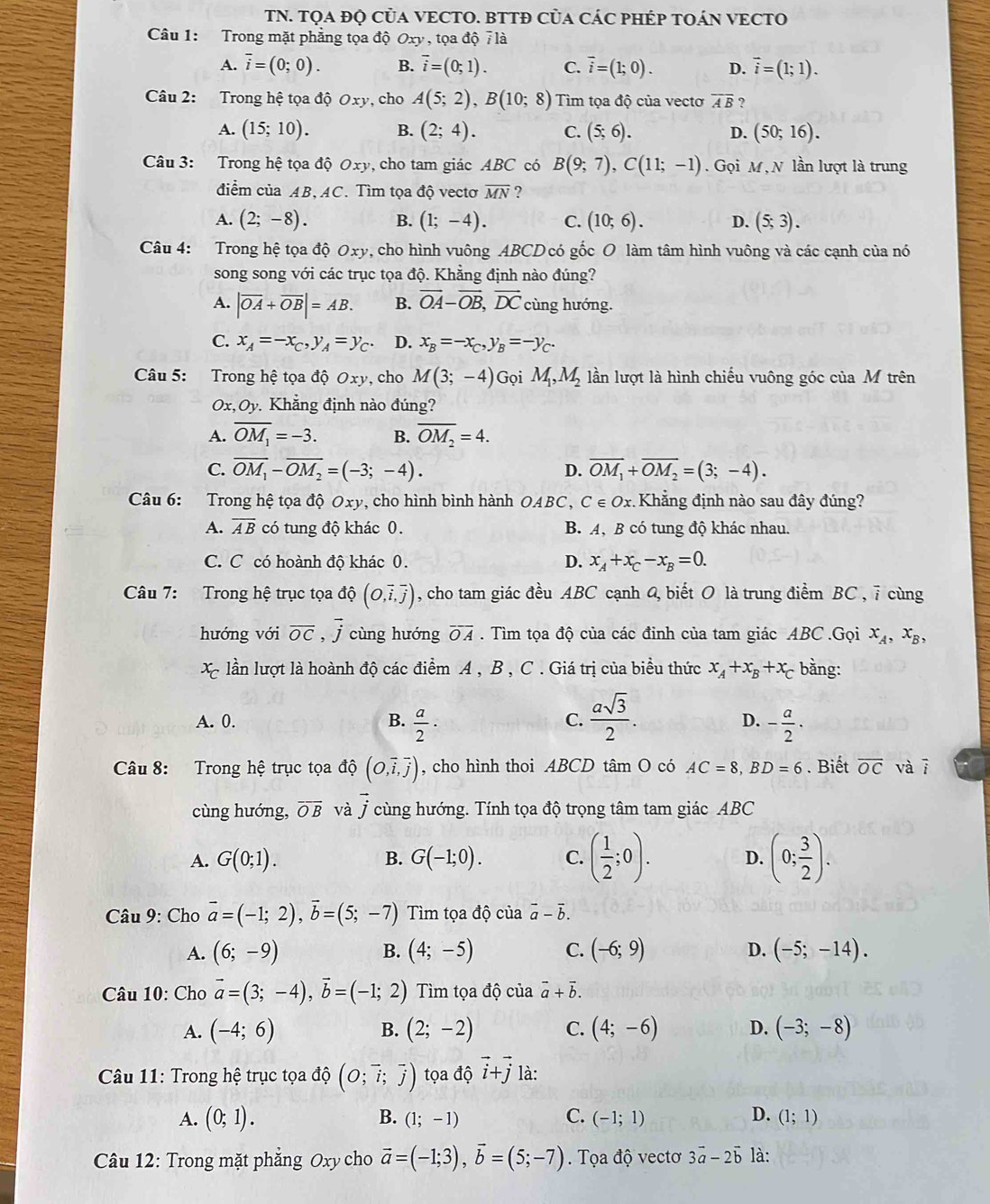 TN. TQA ĐỌ CủA VECTO. BTTĐ CủA CÁC PHÉP TOÁN VECTO
Câu 1: Trong mặt phẳng tọa độ Oxy , tọa độ 7 là
A. overline i=(0;0). B. vector i=(0;1). C. overline i=(1;0). D. vector i=(1;1).
Câu 2: Trong hệ tọa độ Oxy, cho A(5;2),B(10;8) Tìm tọa độ của vectơ overline AB ?
A. (15;10). B. (2;4). C. (5;6). D. (50;16).
Câu 3: Trong hệ tọa độ Oxy, cho tam giác ABC có B(9;7),C(11;-1). Gọi M, N lần lượt là trung
điểm của AB, AC. Tìm tọa độ vectơ overline MN ?
A. (2;-8). B. (1;-4). C. (10;6). D. (5;3).
Câu 4: Trong hệ tọa độ Oxy 9, cho hình vuông ABCD có gốc O làm tâm hình vuông và các cạnh của nó
song song với các trục tọa độ. Khẳng định nào đúng?
A. |overline OA+overline OB|=AB. B. vector OA-vector OB,vector DC cùng hướng.
C. x_A=-x_C,y_A=y_C. D. x_B=-x_C,y_B=-y_C.
Câu 5: Trong hệ tọa độ Oxy , cho M(3;-4) Gọi M_1,M_2 lần lượt là hình chiếu vuông góc của M trên
Ox,Oy Khẳng định nào đúng?
A. overline OM_1=-3. B. overline OM_2=4.
C. overline OM_1-overline OM_2=(-3;-4). D. overline OM_1+overline OM_2=(3;-4).
Câu 6: Trong hệ tọa đ hat QOxy , cho hình bình hành OA BC , C∈ Ox. Khẳng định nào sau đây đúng?
A. overline AB có tung độ khác 0. B. A, B có tung độ khác nhau.
C. C có hoành độ khác 0. D. x_A+x_C-x_B=0.
Câu 7: Trong hệ trục tọa độ (O,overline i,overline j) , cho tam giác đều ABC cạnh 4 biết O là trung điểm BC , 7 cùng
hướng với overline OC ,j cùng hướng overline OA. Tìm tọa độ của các đinh của tam giác ABC .Gọi x_A,x_B,
Xã lần lượt là hoành độ các điểm A , B , C . Giá trị của biểu thức x_A+x_B+x_C bằng:
C.  asqrt(3)/2 .
A. 0. B.  a/2 · - a/2 ·
D.
Câu 8: Trong hệ trục tọa độ (O,overline i,overline j) , cho hình thoi ABCD tâm O có AC=8,BD=6. Biết overline OC và ī
cùng hướng, overline OB và vector j 7 cùng hướng. Tính tọa độ trọng tâm tam giác ABC
A. G(0;1). B. G(-1;0). C. ( 1/2 ;0). D. (0; 3/2 ).
Câu 9: Cho vector a=(-1;2),vector b=(5;-7) Tìm tọa độ của vector a-vector b.
A. (6;-9) B. (4;-5) C. (-6;9) D. (-5;-14).
Câu 10: Cho vector a=(3;-4),vector b=(-1;2) Tìm tọa độ của vector a+vector b.
A. (-4;6) B. (2;-2) C. (4;-6) D. (-3;-8)
Câu 11: Trong hệ trục tọa độ (O;vector i;vector j) tọa độ vector i+vector j là:
B.
A. (0;1). (1;-1) C. (-1;1) D. (1;1)
Câu 12: Trong mặt phẳng Oxy cho vector a=(-1;3),vector b=(5;-7).  Tọa độ vectơ 3vector a-2vector b là: