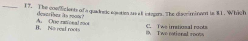 The coefficients of a quadratic equation are all integers. The discriminant is 81. Which
describes its roots?
A. One rational root C. Two irrational roots
B. No real roots D. Two rational roots