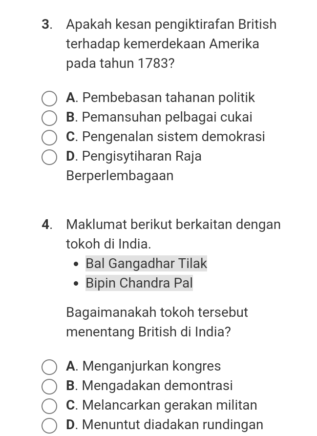 Apakah kesan pengiktirafan British
terhadap kemerdekaan Amerika
pada tahun 1783?
A. Pembebasan tahanan politik
B. Pemansuhan pelbagai cukai
C. Pengenalan sistem demokrasi
D. Pengisytiharan Raja
Berperlembagaan
4. Maklumat berikut berkaitan dengan
tokoh di India.
Bal Gangadhar Tilak
Bipin Chandra Pal
Bagaimanakah tokoh tersebut
menentang British di India?
A. Menganjurkan kongres
B. Mengadakan demontrasi
C. Melancarkan gerakan militan
D. Menuntut diadakan rundingan