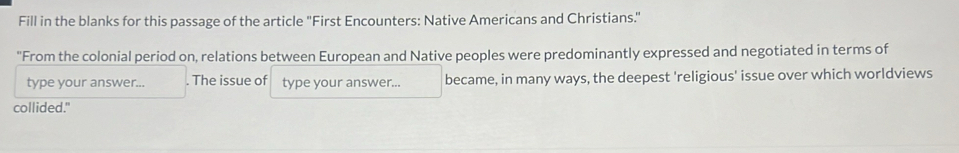 Fill in the blanks for this passage of the article "First Encounters: Native Americans and Christians." 
"From the colonial period on, relations between European and Native peoples were predominantly expressed and negotiated in terms of 
type your answer... . The issue of type your answer... became, in many ways, the deepest 'religious' issue over which worldviews 
collided."