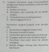 Langkah manakah yang menunjukkan
teh adalah . penggunaan bahan tambahan selain air dan
A. Siapkan air panas.
B. Masukkan satu kantong teh ke dalam
cangkir.
C. Tambahkan dua sendok gula pasir.
D. Aduk hingga gula larut.
Perhatikan langkah-langkah acak berikut
ini!
1. Kocok telur hingga tercampur rata
2. Panaskan minyak di wajan.
3. Tambahkan garam dan lada secukupnya.
4. Tuangkan adonan telur ke dalam wajan.
S. Pecahkan dua butir telur ke dalam
mangkuk.
6. Masak hingga matang dan berwarna
keemasan.