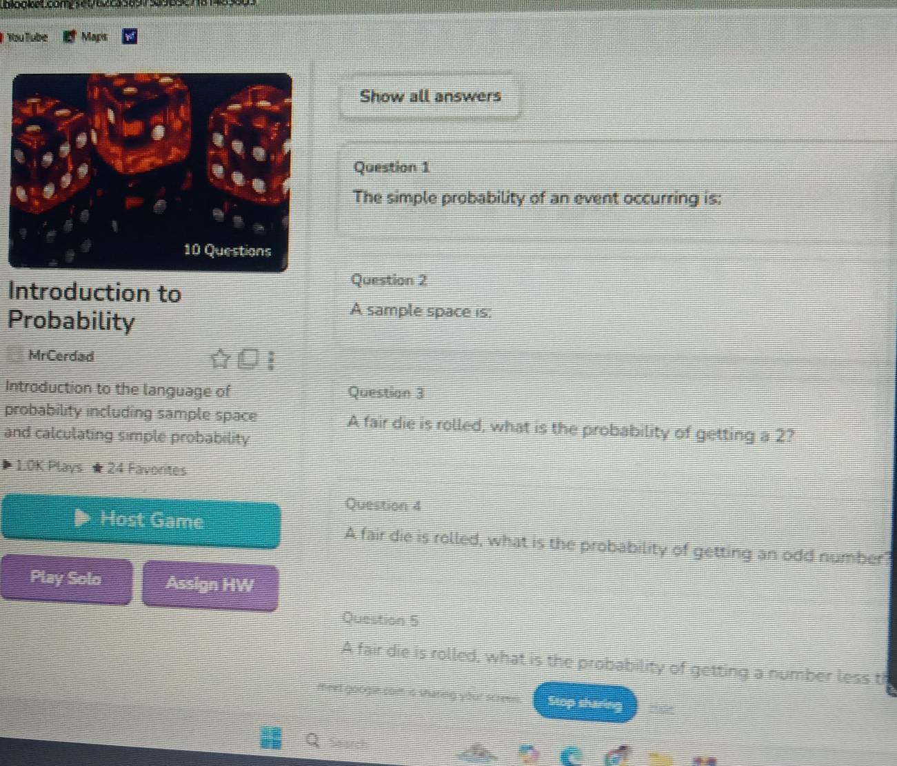 You Tube Maps 
Show all answers 
Question 1 
The simple probability of an event occurring is: 
Introduction to 
Question 2 
Probability 
A sample space is: 
MrCerdad 
Introduction to the language of Questian 3 
probability including sample space A fair die is rolled, what is the probability of getting a 2? 
and calculating simple probability 
1.0K Plays ★24 Favorites 
Question 4 
Host Game A fair die is rolled, what is the probability of getting an odd number 
Play Solo Assign HW 
Question 5 
A fair die is rolled, what is the probability of getting a number less t 
meet googie com is shareg your s