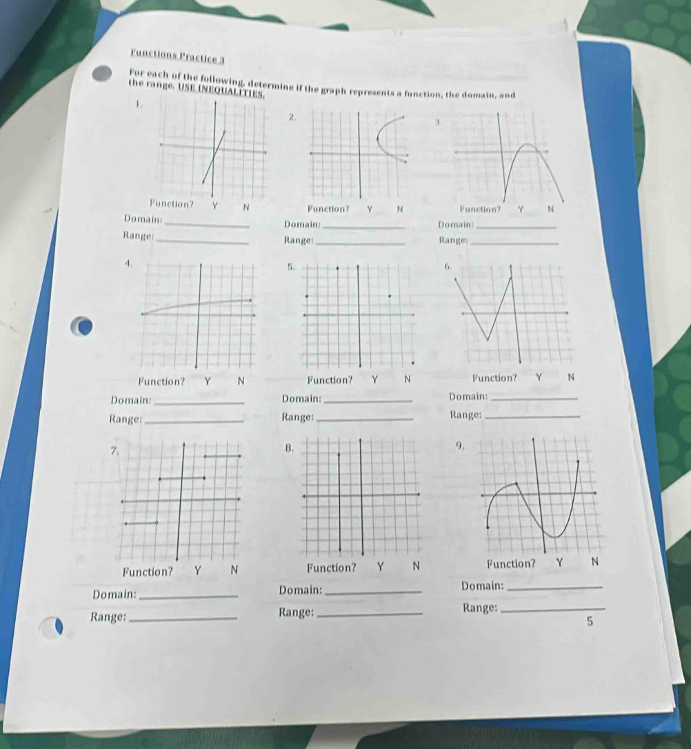 Functions Practice 3
For each of the following, determine if the graph represents a function, the domain, and
the range. USE INEQUALITIES.
1.
2.
4
tion? Y N Function? Y N Function? Y N
Domain:_
Domain:_ Domain:_
Range:_ Range:_ Ranges_
4
5
6.
Function? N Function? Y N Function? Y N
Domain: _Domain: _Domain:_
Range: _Range:_ Range:_
7.
8
9.
Function? Y N Function? Y N Function? Y N
Domain:_ Domain: _Domain:_
Range: _Range: _Range:_
5