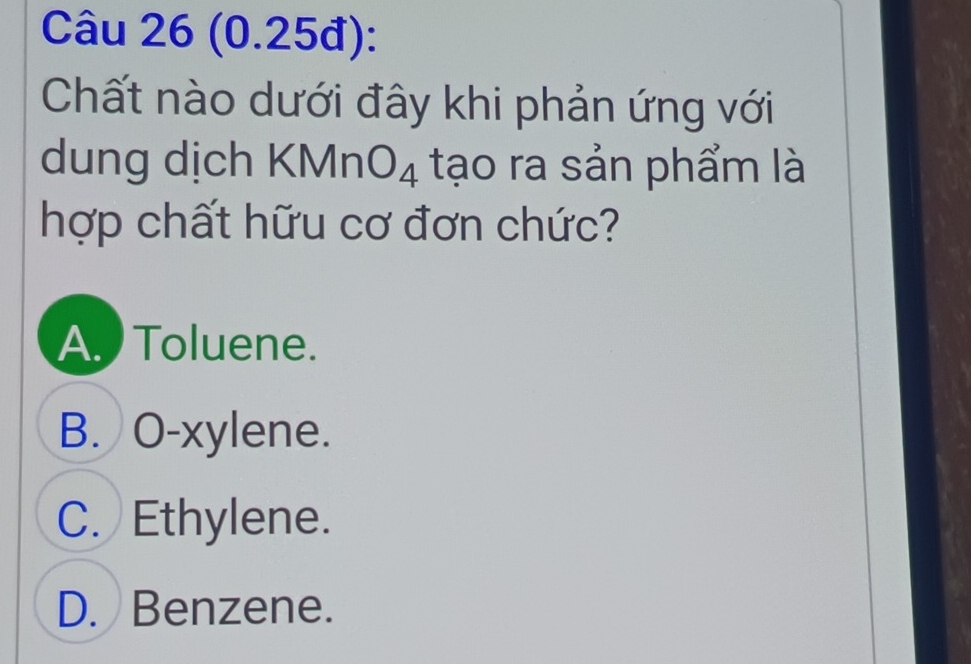 (0.25đ):
Chất nào dưới đây khi phản ứng với
dung dịch KMnO_4 tạo ra sản phẩm là
hợp chất hữu cơ đơn chức?
A. Toluene.
B. O-xylene.
C. Ethylene.
D. Benzene.