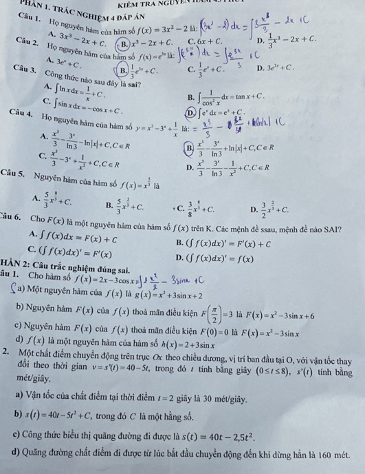 Kiêm tra ngưyên Iê
Phân 1. trác nghiệm 4 đáp án  1/3 x^3-2x+C.
Câu 1. Họ nguyên hàm của hàm số 3x^3-2x+C. B. x^3-2x+C. C. 6x+C
A.
f(x)=3x^2-2 là:
D.
Câu 2. Họ nguyên hàm của hàm số f(x)=e^(3x) là:
A. 3e^x+C. B.  1/3 e^(3x)+C. C.  1/3 e^x+C. D. 3e^(3x)+C.
Câu 3. Công thức nào sau đây là sai?
A. ∈t ln xdx= 1/x +C.
B. ∈t  1/cos^2x dx=tan x+C.
C. ∈t sin xdx=-cos x+C. D ∈t e^xdx=e^x+C.
Câu 4. Họ nguyên hàm của hàm số y=x^2-3^x+ 1/x  là:
A.  x^3/3 - 3^x/ln 3 -ln |x|+C,C∈ R B  x^3/3 - 3^x/ln 3 +ln |x|+C,C∈ R
C.  x^3/3 -3^x+ 1/x^2 +C,C∈ R D.  x^3/3 - 3^x/ln 3 - 1/x^2 +C,C∈ R
Câu 5. Nguyên hàm của hàm số f(x)=x^(frac 5)3 là
A.  5/3 x^(frac 8)3+C. B.  5/3 x^(frac 2)3+C. + C.  3/8 x^(frac 8)3+C. D.  3/2 x^(frac 2)3+C.
Câu 6. Cho F(x) là một nguyên hàm của hàm số f(x) trên K. Các mệnh đề ssau, mệnh đề nào SAI?
A. ∈t f(x)dx=F(x)+C B. (∈t f(x)dx)'=F'(x)+C
C. (∈t f(x)dx)'=F'(x) D. (∈t f(x)dx)'=f(x)
HÀN 2: Câu trắc nghiệm đúng sai.
âu 1. Cho hàm số f(x)=2x-3cos x
a) Một nguyên hàm của f(x) là g(x)=x^2+3sin x+2
b) Nguyên hàm F(x) của f(x) thoả mãn điều kiện F( π /2 )=3 là F(x)=x^2-3sin x+6
c) Nguyên hàm F(x) của f(x) thoả mãn điều kiện F(0)=0 là F(x)=x^2-3sin x
d) f(x) là một nguyên hàm của hàm số h(x)=2+3sin x
2. Một chất điểm chuyền động trên trục Ox theo chiều dương, vị trí ban đầu tại O, với vận tốc thay
đổi theo thời gian v=s'(t)=40-5t , trong đó  tính bằng giây (0≤ t≤ 8),s'(t) tính bằng
mét/giây.
) Vận tốc của chất điểm tại thời điểm t=2 giây là 30 mét/giây.
b) s(t)=40t-5t^2+C * trong đó C là một hằng số.
c) Công thức biểu thị quãng đường đi được là s(t)=40t-2,5t^2.
d) Quãng đường chất điểm đi được từ lúc bắt đầu chuyển động đến khi dừng hằn là 160 mét.