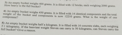 An empty bucket weighs 400 grams. It is filled with 12 bricks, each weighing 2000 grams. 
How heavy is the full bucket? 
4) An empty bucket weighs 450 grams. It is filled with 14 identical components and the total 
component? weight of the bucket and components is now 12210 grams. What is the weight of one 
5) An empty bucket weighs half a kilogram. It is filled with 16 concrete slabs, each weighing
3-1 kilograms. If the heaviest weight Steven can carry is 50 kilograms, can Steven carry the 
full bucket? Give a reason.