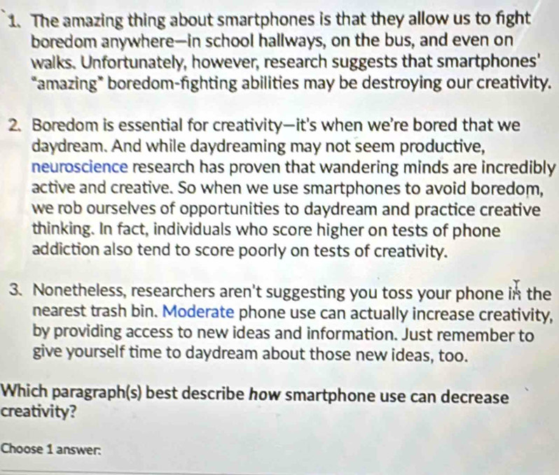 The amazing thing about smartphones is that they allow us to fight 
boredom anywhere—in school hallways, on the bus, and even on 
walks. Unfortunately, however, research suggests that smartphones' 
“amazing* boredom-fighting abilities may be destroying our creativity. 
2. Boredom is essential for creativity—it's when we're bored that we 
daydream. And while daydreaming may not seem productive, 
neuroscience research has proven that wandering minds are incredibly 
active and creative. So when we use smartphones to avoid boredom, 
we rob ourselves of opportunities to daydream and practice creative 
thinking. In fact, individuals who score higher on tests of phone 
addiction also tend to score poorly on tests of creativity. 
3. Nonetheless, researchers aren't suggesting you toss your phone in the 
nearest trash bin. Moderate phone use can actually increase creativity, 
by providing access to new ideas and information. Just remember to 
give yourself time to daydream about those new ideas, too. 
Which paragraph(s) best describe how smartphone use can decrease 
creativity? 
Choose 1 answer: